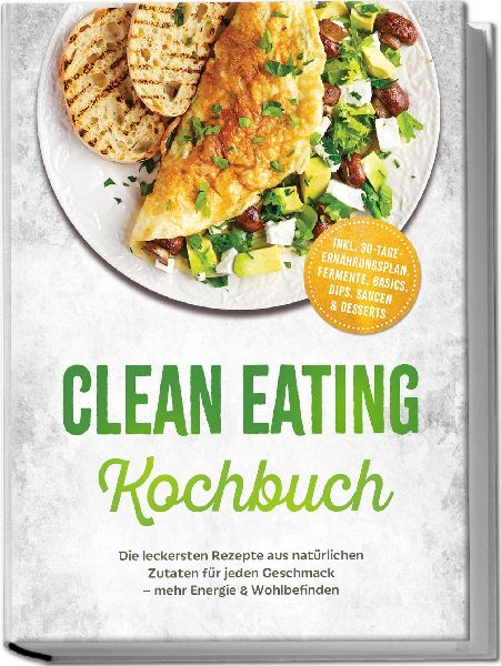 Clean Eating Kochbuch: Die leckersten Rezepte aus natürlichen Zutaten für jeden Geschmack - mehr Energie & Wohlbefinden - inkl. 30-Tage-Ernährungsplan, Fermente, Basics, Dips, Saucen & Desserts